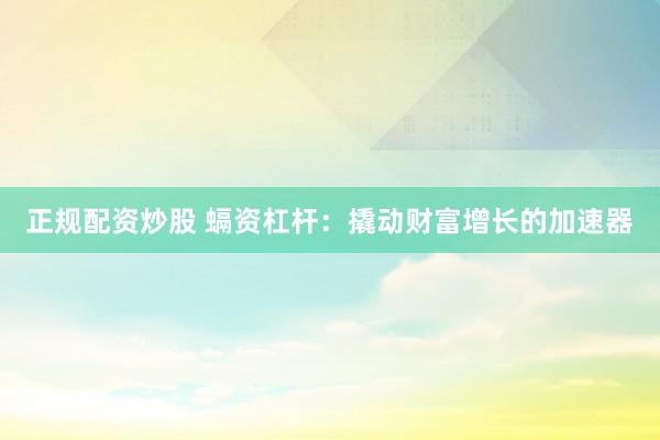 正规配资炒股 螎资杠杆：撬动财富增长的加速器