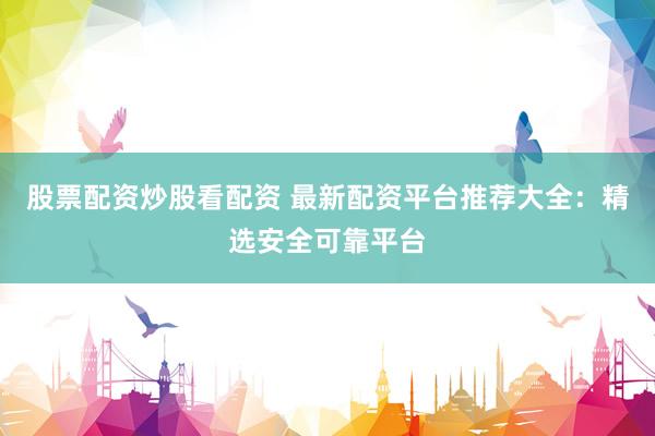 股票配资炒股看配资 最新配资平台推荐大全：精选安全可靠平台