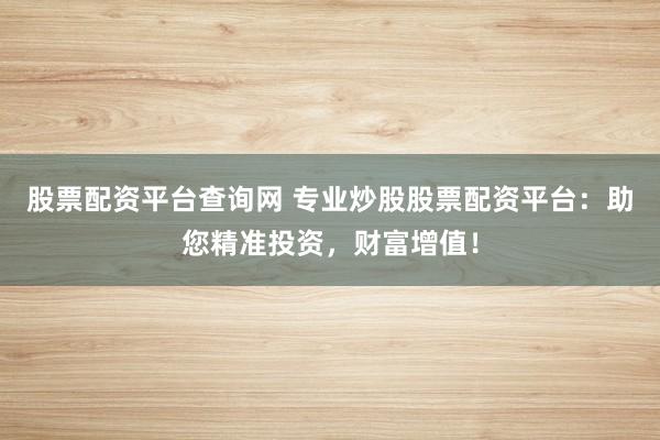股票配资平台查询网 专业炒股股票配资平台：助您精准投资，财富增值！
