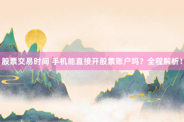 股票交易时间 手机能直接开股票账户吗？全程解析！