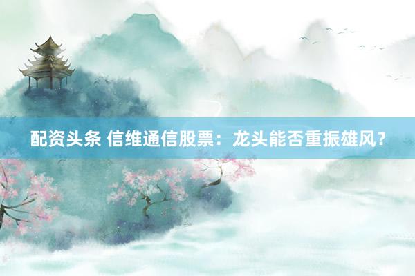 配资头条 信维通信股票：龙头能否重振雄风？