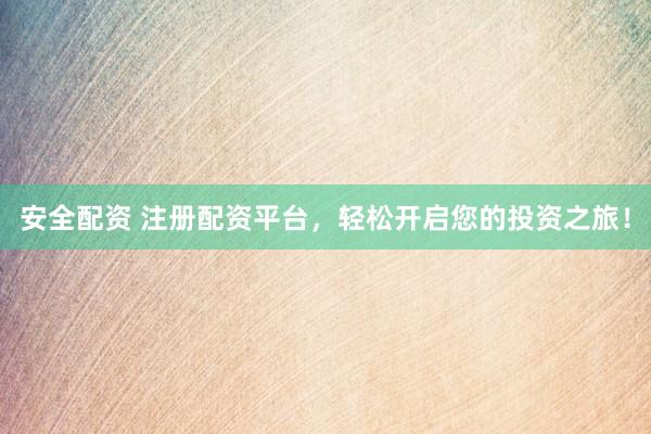 安全配资 注册配资平台，轻松开启您的投资之旅！
