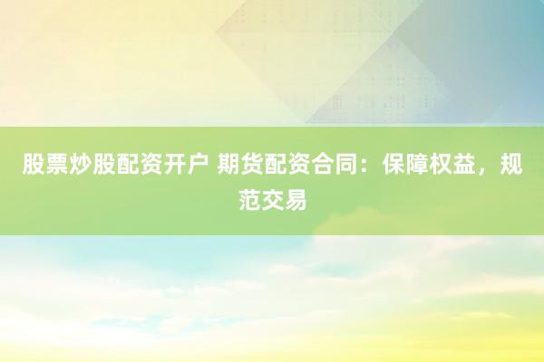 股票炒股配资开户 期货配资合同：保障权益，规范交易