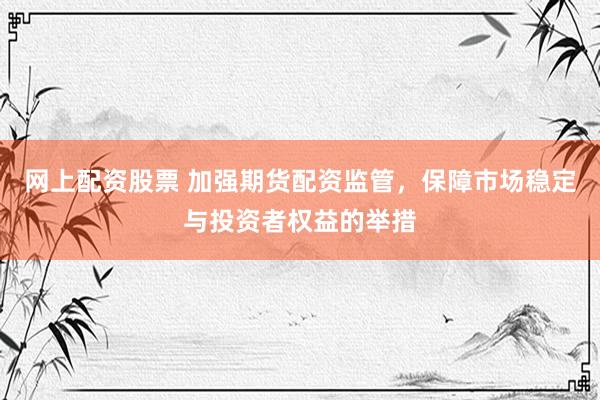 网上配资股票 加强期货配资监管，保障市场稳定与投资者权益的举措