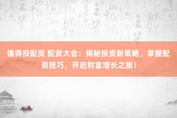 值得投配资 配资大会：揭秘投资新策略，掌握配资技巧，开启财富增长之旅！