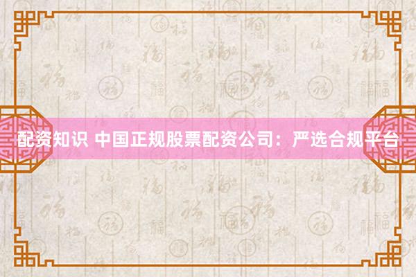 配资知识 中国正规股票配资公司：严选合规平台