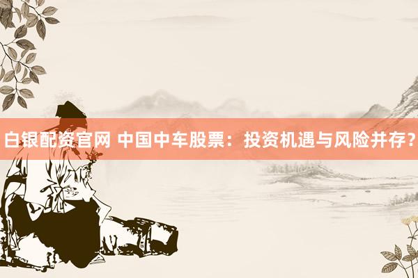 白银配资官网 中国中车股票：投资机遇与风险并存？