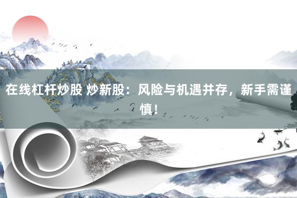 在线杠杆炒股 炒新股：风险与机遇并存，新手需谨慎！