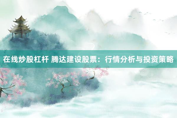 在线炒股杠杆 腾达建设股票：行情分析与投资策略