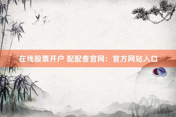 在线股票开户 配配查官网：官方网站入口