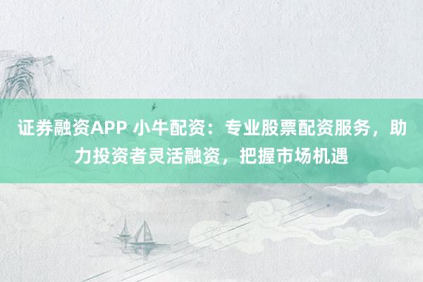 证券融资APP 小牛配资：专业股票配资服务，助力投资者灵活融资，把握市场机遇