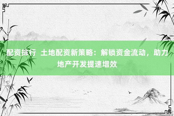 配资排行  土地配资新策略：解锁资金流动，助力地产开发提速增效