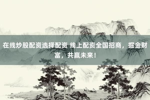 在线炒股配资选择配资 线上配资全国招商，掘金财富，共赢未来！