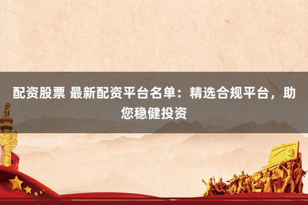 配资股票 最新配资平台名单：精选合规平台，助您稳健投资