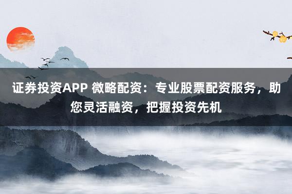 证券投资APP 微略配资：专业股票配资服务，助您灵活融资，把握投资先机