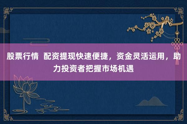 股票行情  配资提现快速便捷，资金灵活运用，助力投资者把握市场机遇