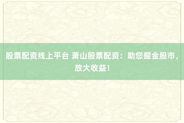 股票配资线上平台 萧山股票配资：助您掘金股市，放大收益！