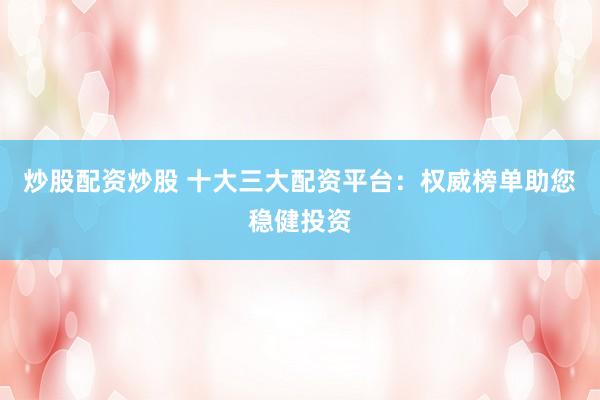 炒股配资炒股 十大三大配资平台：权威榜单助您稳健投资