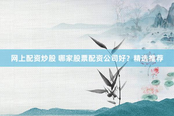 网上配资炒股 哪家股票配资公司好？精选推荐