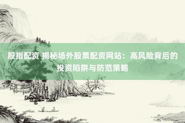 股指配资 揭秘场外股票配资网站：高风险背后的投资陷阱与防范策略