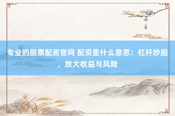 专业的股票配资官网 配资是什么意思：杠杆炒股，放大收益与风险