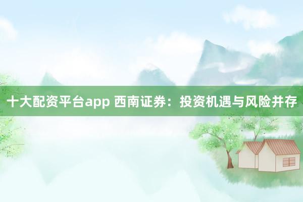 十大配资平台app 西南证券：投资机遇与风险并存
