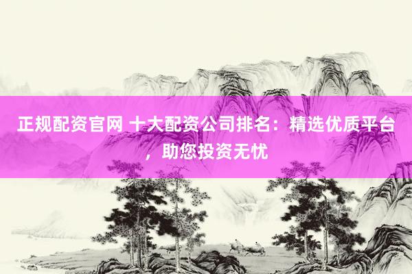 正规配资官网 十大配资公司排名：精选优质平台，助您投资无忧