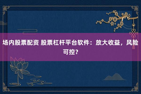 场内股票配资 股票杠杆平台软件：放大收益，风险可控？
