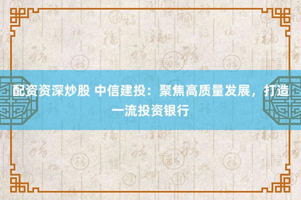 配资资深炒股 中信建投：聚焦高质量发展，打造一流投资银行