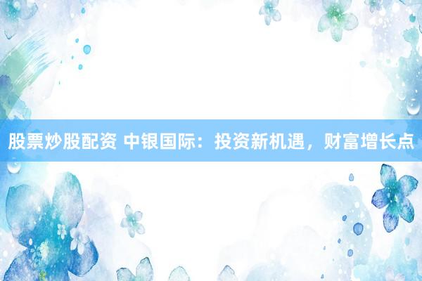 股票炒股配资 中银国际：投资新机遇，财富增长点