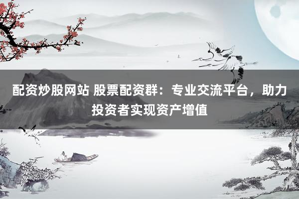 配资炒股网站 股票配资群：专业交流平台，助力投资者实现资产增值