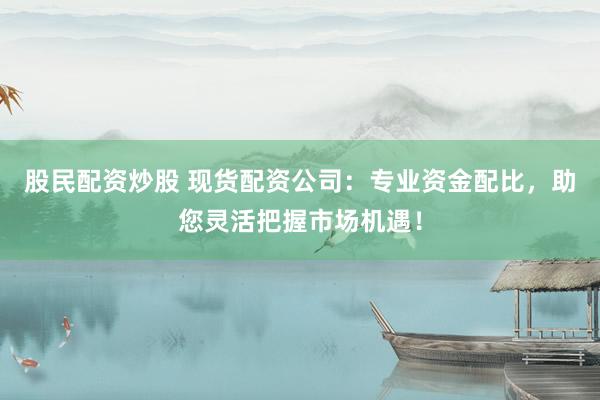 股民配资炒股 现货配资公司：专业资金配比，助您灵活把握市场机遇！