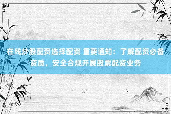 在线炒股配资选择配资 重要通知：了解配资必备资质，安全合规开展股票配资业务