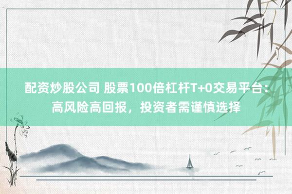配资炒股公司 股票100倍杠杆T+0交易平台：高风险高回报，投资者需谨慎选择
