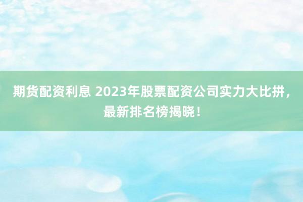 期货配资利息 2023年股票配资公司实力大比拼，最新排名榜揭晓！