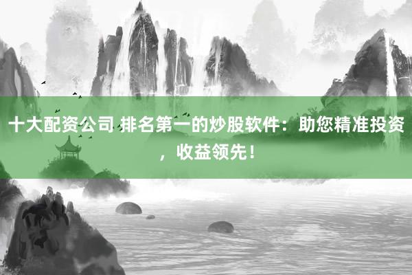 十大配资公司 排名第一的炒股软件：助您精准投资，收益领先！