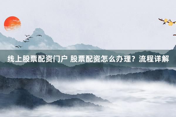 线上股票配资门户 股票配资怎么办理？流程详解