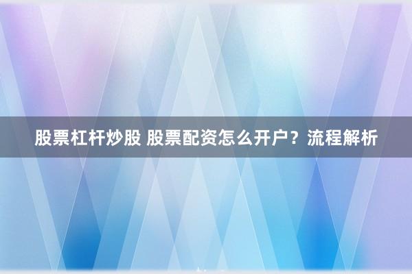 股票杠杆炒股 股票配资怎么开户？流程解析