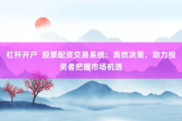 杠杆开户  股票配资交易系统：高效决策，助力投资者把握市场机遇