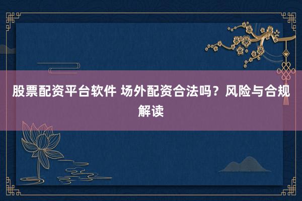 股票配资平台软件 场外配资合法吗？风险与合规解读