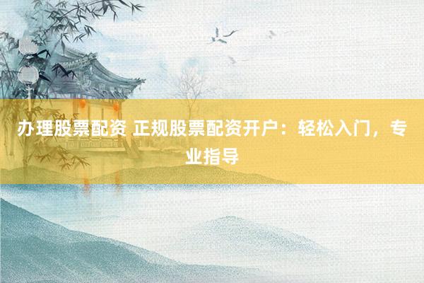 办理股票配资 正规股票配资开户：轻松入门，专业指导