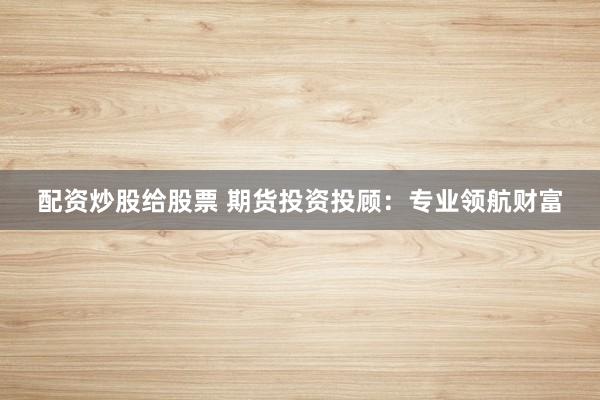 配资炒股给股票 期货投资投顾：专业领航财富
