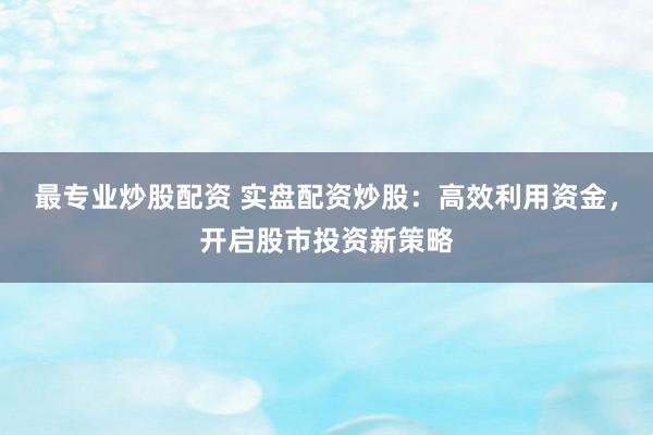 最专业炒股配资 实盘配资炒股：高效利用资金，开启股市投资新策略