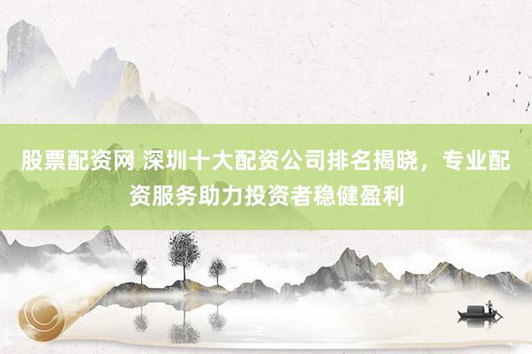 股票配资网 深圳十大配资公司排名揭晓，专业配资服务助力投资者稳健盈利