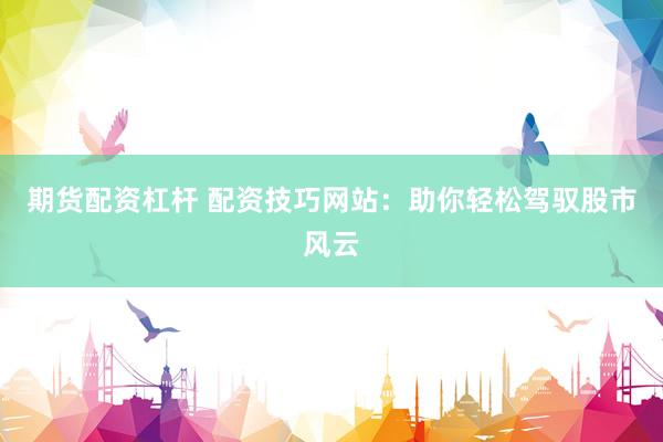 期货配资杠杆 配资技巧网站：助你轻松驾驭股市风云