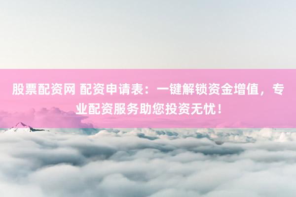 股票配资网 配资申请表：一键解锁资金增值，专业配资服务助您投资无忧！