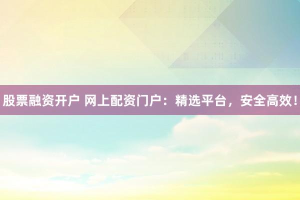 股票融资开户 网上配资门户：精选平台，安全高效！
