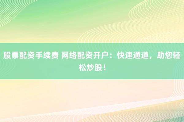 股票配资手续费 网络配资开户：快速通道，助您轻松炒股！