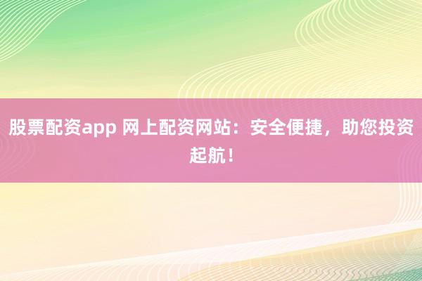 股票配资app 网上配资网站：安全便捷，助您投资起航！