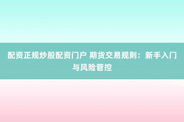 配资正规炒股配资门户 期货交易规则:新手入门与风险管控